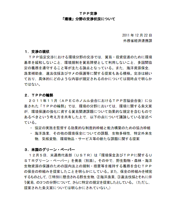 ＴＰＰ交渉 　「環境」分野の交渉状況について  2011 年 12 月 22 日  外務省経済連携課 「ＴＰＰ協定交渉における環境分野の交渉では，貿易・投資促進のために環境基準を緩和しないこと，環境規制を貿易障壁として利用しないこと，多国間協定の義務を遵守すること等が主たる論点となっている。また，海洋資源保全，漁業補助金，違法伐採及びサメの保護等に関する提案もある模様。交渉は続いており，具体的にどのような内容が規定されるのかについては現時点で明らかではない。」