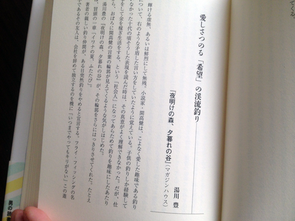 湯川豊さんの著書『夜明けの森、夕暮れの谷』（2005年）の書評文。「夜明けの森、夕暮れの谷」というタイトルは、アテネ書房から1980年に出たフライフィッシングのアンソロジー単行本『ザ・フライフィッシング』での湯川さんの原稿のタイトルだった。25年後に出す単行本のタイトルにもするくらいだから、よほどお気に入りだったのだろう。12歳だったわたしは「夜明けの森、夕暮れの谷」にも収録されている湯川さんの「246号川」で、青山のブルックス・ブラザーズを知った。この「246号川」を大岡さんは、「フライ・フィッシャーなら、苦さの入り交じった抱腹絶倒をするにちがいない」と評している。12歳のわたしはまだフライフィッシャーではなかった。