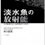 アユ、ワカサギ、イワナ、ヤマメ、ウグイ…、身近な魚の放射能汚染の実態とその行方とは!?　選ぶべき未来は森と川と魚たちが教えてくれる。｜『淡水魚の放射能―川と湖の魚たちにいま何が起きているのか 』 水口 憲哉 (著)