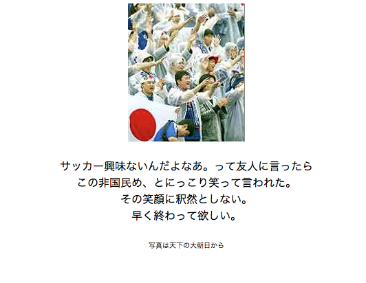 連日連夜のサッカー洪水に、たしか2002年日韓大会のときも似たような感覚を覚えていた気がすると思って探したら、当時自分の個人サイトに書いた記録が出てきた。下がそのキャプチャ画像。12年たった今でも考えてることはあんまり変わらない。周りが盛り上がれば盛り上がるほどしんしんと冷えこむ。すみっこ端っこ、裏通りが好きなんだ。進化しないな、わたしは。進化したのはサッカー日本代表だけだ。がんばれニッポン、集中していけ。海を越えて声援を送るから。一億二千万の全国民がサポーターだぞ。