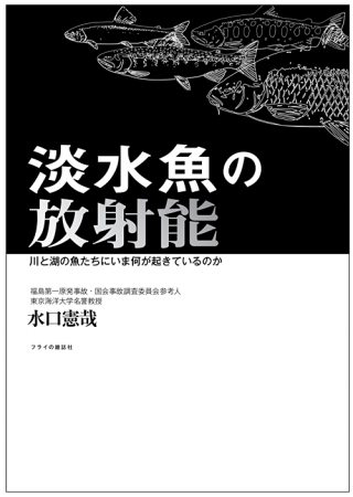 選ぶべき未来は森と川と魚たちが教えてくれる。─『淡水魚の放射能　川と湖の魚たちにいま何が起きているのか』（水口憲哉＝著）書下ろし！　類書なし